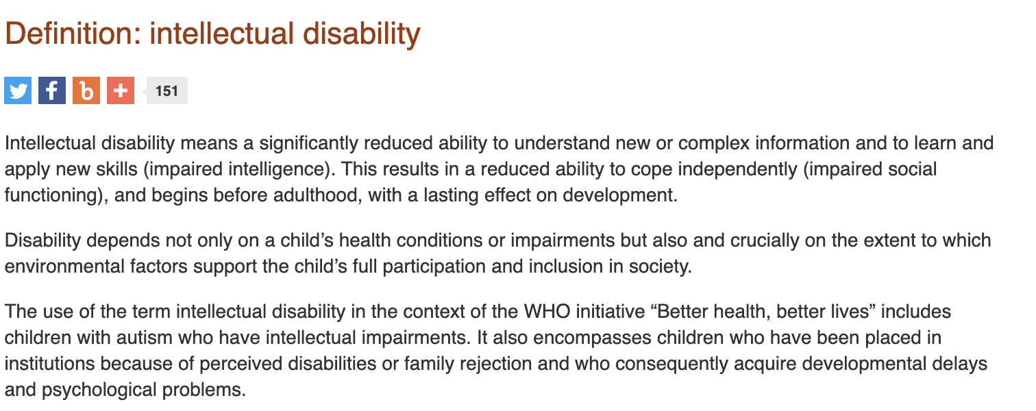 Image depicting WHO definition of intellectual disability - a significantly reduced ability to understand new or complex information and to learn and apply new skills (impaired intelligence). This results in a reduced ability to cope independently (impaired social functioning), and begins before adulthood, with a lasting effect on development.  Disability depends not only on a child’s health conditions or impairments but also and crucially on the extent to which environmental factors support the child’s full participation and inclusion in society.  The use of the term intellectual disability in the context of the WHO initiative “Better health, better lives” includes children with autism who have intellectual impairments. It also encompasses children who have been placed in institutions because of perceived disabilities or family rejection and who consequently acquire developmental delays and psychological problems.